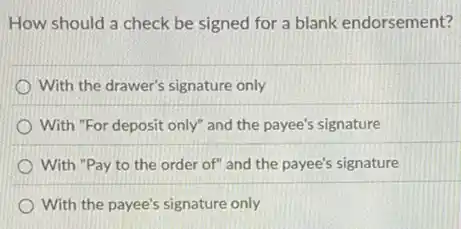 How should a check be signed for a blank endorsement?
With the drawer's signature only
With "For deposit only"and the payee's signature
With "Pay to the order of" and the payee's signature
With the payee's signature only