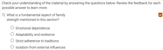 Check your understanding of the material by answering the questions below.Review the feedback for each
possible answer to learn more.
1) What is a fundamental aspect of family
strength mentioned in this section?
Emotional dependence
Adaptability and resilience
Strict adherence to traditions
Isolation from external influences