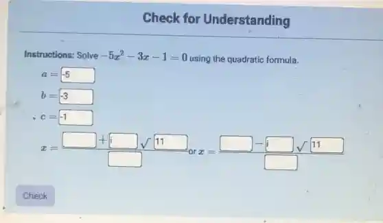 Check for Understanding
Instructions: Solve -5x^2-3x-1=0 using the quadratic formula.
a=-5
b=-3
c=-1
x=(square +square sqrt (11))/(square ) x=(square -square sqrt (11))/(square )