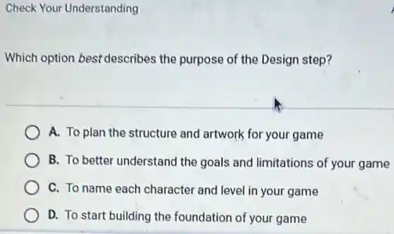 Check Your Understanding
Which option best describes the purpose of the Design step?
A. To plan the structure and artwork for your game
B. To better understand the goals and limitations of your game
C. To name each character and level in your game
D. To start building the foundation of your game