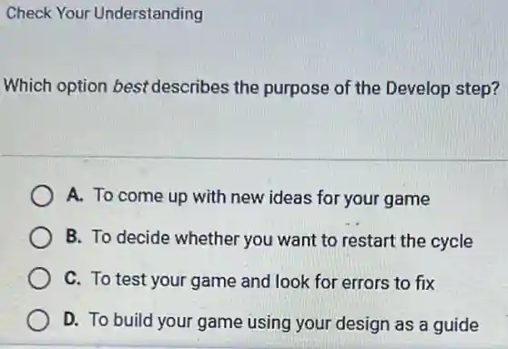 Check Your Understanding
Which option best describes the purpose of the Develop step?
A. To come up with new ideas for your game
B. To decide whether you want to restart the cycle
C. To test your game and look for errors to fix
D. To build your game using your design as a guide