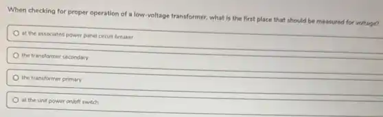When checking for proper operation of a low-voltage transformer, what is the first place that should be measured for voltage?
at the associated power panel circuit breaker
the transformer secondary
the transformer primary
at the unit power on/off switch
