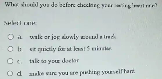 What should you do before checking ; your resting heart rate?
Select one:
a. walk or jog slowly around a track
b. sit quietly for at least 5 minutes
C. talk to your doctor
d. make sure you are pushing yourself hard