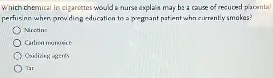 Which chemical in cigarettes would a nurse explain may be a cause of reduced placental
perfusion when providing education to a pregnant patient who currently smokes?
Nicotine
Carbon monoxide
Oxidizing agents
Tar