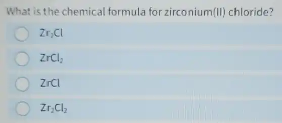 What is the chemical formula for zirconium(II)chloride?
Zr_(2)Cl
ZrCl_(2)
ZrCl
Zr_(2)Cl_(2)