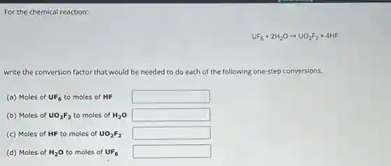 For the chemical reaction:
UF_(6)+2H_(2)Oarrow UO_(2)F_(2)+4HF
write the conversion factor that would be needed led to do each of the following one-step conversions.
(a) Moles of UF_(6) to moles of HF square 
(b) Moles of UO_(2)F_(2) to moles of H_(2)O square 
(c) Moles of HF to moles of UO_(2)F_(2) square 
(d) Moles of H_(2)O to moles of UF_(6) square