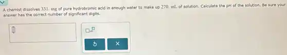 A chemist dissolves 331 mg of pure hydrobromic acid in enough water to make up 270.mL of solution. Calculate the pH of the solution. Be sure your
answer has the correct number of significant digits.
square