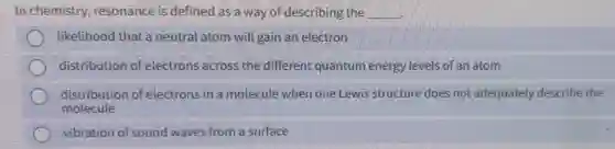 In chemistry,resonance is defined as a way of describing the __
likelihood that a neutral atom will gain an electron
distribution of electrons across the different quantum energy levels of an atom
distribution of electrons in a molecule when one Lewis structure does not adequately describe the
molecule
vibration of sound waves from a surface