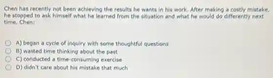 Chen has recently not been achieving the results he wants in his work. After making a costly mistake.
he stopped to ask himself what he learned from the situation and what he would do differently next
time Chen:
A) began a cycle of inquiry with some thoughtful questions
B) wasted time thinking about the past
C) conducted a time -consuming exercise
D) didn't care about his mistake that much