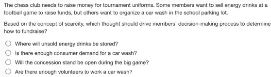 The chess club needs to raise money for tournament uniforms . Some members want to sell energy drinks at a
football game to raise funds, but others want to organize a car wash in the school parking lot.
Based on the concept of scarcity, which thought should drive members' decision -making process to determine
how to fundraise?
Where will unsold energy drinks be stored?
Is there enough consumer demand for a car wash?
Will the concession stand be open during the big game?
Are there enough volunteers to work a car wash?