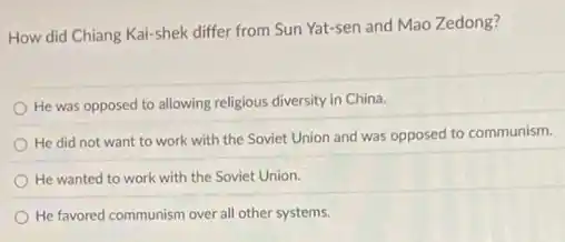 How did Chiang Kai-shek differ from Sun Yat-sen and Mao Zedong?
He was opposed to allowing religious diversity in China.
He did not want to work with the Soviet Union and was opposed to communism.
He wanted to work with the Soviet Union.
He favored communism over all other systems.