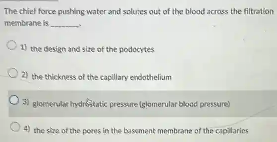 The chief force pushing water and solutes out of the blood across the filtration
membrane is __
1) the design and size of the podocytes
2) the thickness of the capillary endothelium
3) glomerular hydrostatic pressure (glomerular blood pressure)
4) the size of the pores in the basement membrane of the capillaries