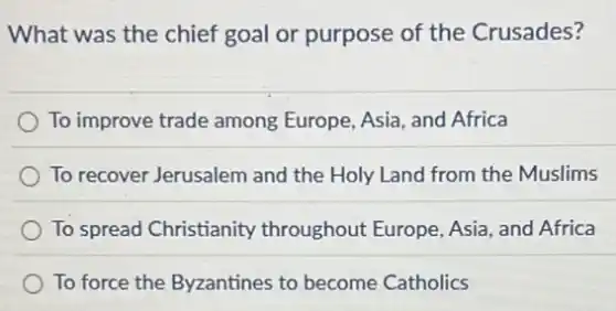 What was the chief goal or purpose of the Crusades?
To improve trade among Europe, Asia, and Africa
To recover Jerusalem and the Holy Land from the Muslims
To spread Christianity throughout Europe, Asia and Africa
To force the Byzantines to become Catholics