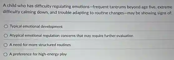 A child who has difficulty regulating emotions -frequent tantrums beyond age five, extreme
difficulty calming down, and trouble adapting to routine changes-may be showing signs of:
Typical emotional development
Atypical emotional regulation concerns that may require further evaluation
A need for more structured routines
A preference for high-energy play