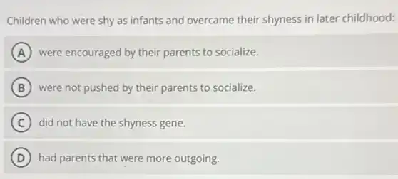Children who were shy as infants and overcame their shyness in later childhood:
A were encouraged by their parents to socialize.
B were not pushed by their parents to socialize.
C did not have the shyness gene.
D had parents that were more outgoing.