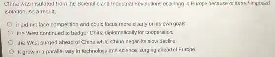 China was insulated I from the Scientific and Industrial Revolutions occurring in Europe because of its self-imposed
isolation. As a result,
it did not face competition and could focus more clearly on its own goals.
the West continued to badger China diplomatically for cooperation.
the West surged ahead of China while China began its slow decline.
it grew in a parallel way in technology and science, surging ahead of Europe.