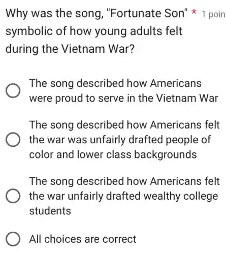 All choices are correct
symbolic of how young adults felt
during the Vietnam War?
The song described how Americans
were proud to i serve in the Vietnam War
The song described how Americans felt
the war was unfairly drafted people of
color and lower class backgrounds
The song described how Americans felt
the war unfairly drafted wealthy college
students
Why was the song , "Fortunate Son"1 poin