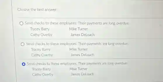 Choose the best answer.
Send checks to these employees: Their payments are long overdue.
Tracey Barry
Mike Turner
Cathy Overby
James DeLoach
) Send checks to these employees. Their payments are long overdue.
Tracey Barry
Mike Turner
Cathy Overby
James DeLoach
Send checks to these employees. Their payments are long overdue:
Tracey Barry
Mike Turner
Cathy Overby
James DeLoach