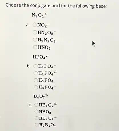 Choose the conjugate acid for the following base:
N_(2)O_(2)^2-
a. NO_(2)^-
HN_(2)O_(2)^-
H_(2)N_(2)O_(2)
HNO_(2)
HPO_(4)^2-
b. H_(2)PO_(4)^-
H_(2)PO_(4)^2-
H_(3)PO_(4)
H_(3)PO_(4)^-
B_(4)O_(7)^2-
C. HB_(4)O_(7)^2-
HBO_(2)
HB_(4)O_(7)^-
H_(2)B_(4)O_(7)