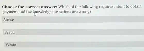 Choose the correct answer: Which of the following requires intent to obtain
payment and the knowledge the actions are wrong?
Abuse
Fraud
Waste