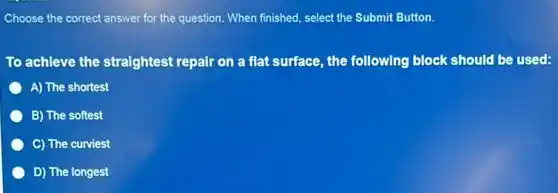Choose the correct answer for the question. When finished, select the Submit Button.
To achieve the straightest repair on a flat surface, the following block should be used:
A) The shortest
B) The softest
C) The curviest
D) The longest