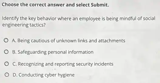 Choose the correct answer and select Submit.
Identify the key behavior where an employee is being mindful of social
engineering tactics?
A. Being cautious of unknown links and attachments
B. Safeguarding personal information
C. Recognizing and reporting security incidents
D. Conducting cyber hygiene