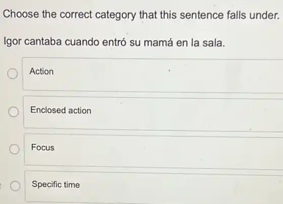 Choose the correct category that this sentence falls under.
Igor cantaba cuando entró su mamá en la sala.
Action
Enclosed action
Focus
Specific time