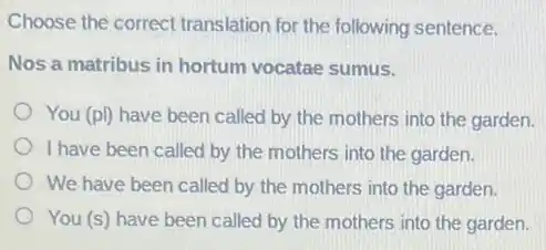 Choose the correct translation for the following sentence.
Nos a matribus in hortum vocatae sumus.
You (pl) have been called by the mothers into the garden.
I have been called by the mothers into the garden.
We have been called by the mothers into the garden.
You (s) have been called by the mothers into the garden.