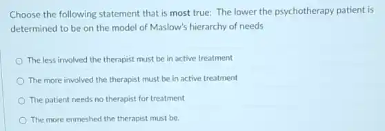 Choose the following statement that is most true: The lower the psychotherapy patient is
determined to be on the model of Maslow's hierarchy of needs
The less involved the therapist must be in active treatment
The more involved the therapist must be in active treatment
The patient needs no therapist for treatment
The more enmeshed the therapist must be.