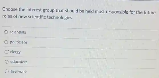 Choose the interest group that should be held most responsible for the future
roles of new scientific technologies.
scientists
politicians
clergy
educators
everyone