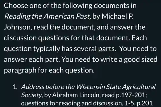 Choose one of the following documents in
Reading the American Past, by Michael P.
Johnson, read the document , and answer the
discussion questions for that document.. Each
question typically has several parts . You need to
answer each part. You need to write a good sized
paragraph for each question.
1. Address before the Wisconsin State Agricultural
Society, by Abraham Lincoln, read p. 197-201
questions for reading and discussion, 1-5 p.201