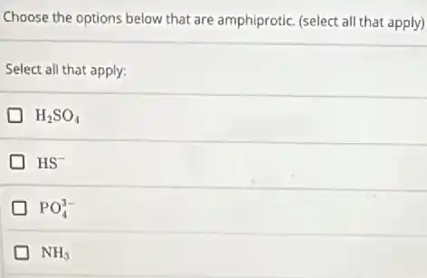 Choose the options below that are amphiprotic. (select all that apply)
Select all that apply:
H_(2)SO_(4)
HS^-
PO_(4)^3-
NH_(3)