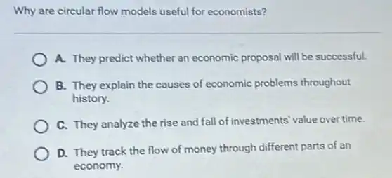 Why are circular flow models useful for economists?
A. They predict whether an economic proposal will be successful.
B. They explain the causes of economic problems throughout
history.
C. They analyze the rise and fall of investments value over time.
D. They track the flow of money through different parts of an
economy.