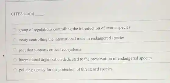 CITES is a(n) __
group of regulations controlling the introduction of exotic species
treaty controlling the international trade in endangered species
pact that supports critical ecosystems
international organization dedicated to the preservation of endangered species
policing agency for the protection of threatened species