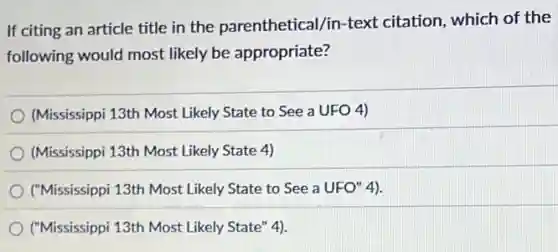 If citing an article title in the parenthetical/in-text citation, which of the
following would most likely be appropriate?
(Mississippi 13th Most Likely State to See a UFO 4)
(Mississippi 13th Most Likely State 4)
("Mississippi 13th Most Likely State to See a UFO" 4).
("Mississippi 13th Most Likely State" 4).