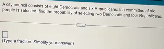 A city council consists of eight Democrats and six Republicans. If a committee of six
people is selected, find the probability of selecting two Democrats and four Republicans.
square 
(Type a fraction. Simplify your answer.)