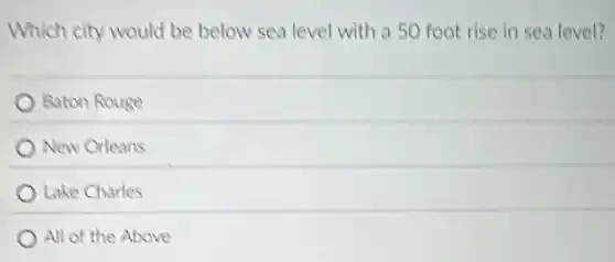 Which city would be below sea level with a 50 foot rise in sea level?
Baton Rouge
New Orleans
Lake Charles
All of the Above