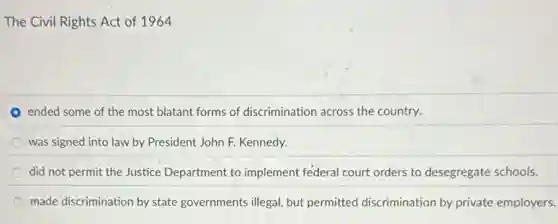 The Civil Rights Act of 1964
ended some of the most blatant forms of discrimination across the country.
was signed into law by President John F.Kennedy.
did not permit the Justice Department to implement federal court orders to desegregate schools.
made discrimination by state governments illegal, but permitted discrimination by private employers.