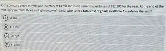 Clarke Company begins the year with inventory of 4,200 and made inventory purchases of 12,500 for the year. At the end of the
year, a physical count-shows ending inventory of 3,800 What is their total cost of goods available for sale for the year?
A 4,200
B 12,500
C 12,900
D 16,700