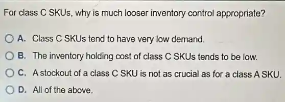 For class C SKUs , why is much looser inventory-control appropriate?
A. Class C SKUs tend to have very low demand.
B. The inventory holding cost of class C SKUs tends to be low.
C. A stockout of a class C SKU is not as crucial as for a class A SKU.
D. All of the above.