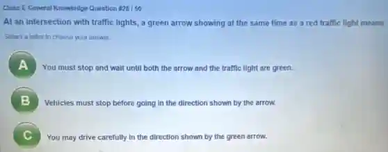 Class E General Knowledge Question # 28/50
At an intersection with traffic lights, a green arrow showing at the same time as a red traffic light means
Select a letter to choose your answer.
A You must stop and wait until both the arrow and the traffic light are green.
B Vehicles must stop before going in the direction shown by the arrow.
C
You may drive carefully in the direction shown by the green arrow.