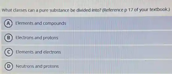 What classes can a pure substance be divided into? (Reference p 17 of your textbook.)
A Elements and compounds
B Electrons and protons
C Elements and electrons
D Neutrons and protons