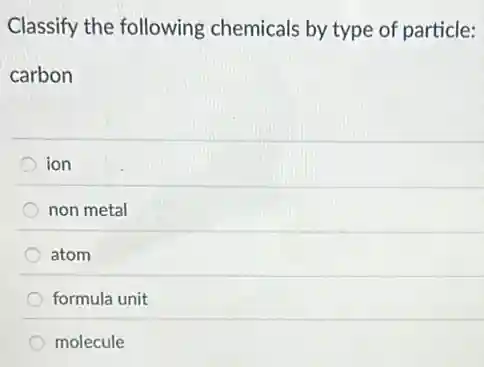 Classify the following chemicals by type of particle:
carbon
ion
non metal
atom
formula unit
molecule