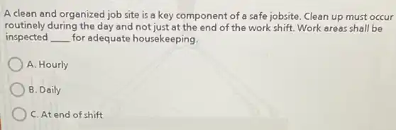 A clean and organized job site is a key component of a safe jobsite. Clean up must occur
routinely during the day and not just at the end of the work shift.Work areas shall be
inspected __ for adequate housekeeping.
A. Hourly
B. Daily
C. At end of shift
