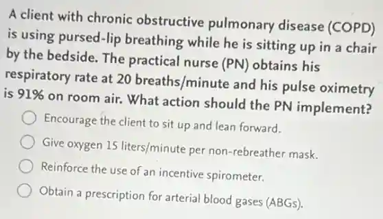 A client with chronic obstructive pulmonary disease (COPD)
is using pursed-lip breathing while he is sitting up in a chair
by the bedside. The practical nurse
(PN) obtains his
respiratory rate at
20breaths/minute
and his pulse oximetry
is 91% 
on room air. What action should the PN implement?
Encourage the client to sit up and lean forward.
Give oxygen 15liters/minute per non-rebreather mask.
Reinforce the use of an incentive spirometer.
Obtain a prescription for arterial blood gases (ABGs)