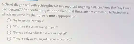 A client diagnosed with schizophrenia has reported ongoing hallucinations that "say I am a
bad person." After confirming with the client that these are not command hallucinations,
which response by the nurse is most appropriate?
"Try to ignore the voices."
"What are the voices saying to you?"
"Do you believe what the voices are saying?"
"They're only voices, so just try not to be afraid."
