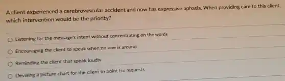 A client experienced a cerebrovascular accident and now has expressive aphasia. When providing care to this client,
which intervention would be the priority?
Listening for the message's intent without concentrating on the words
Encouraging the client to speak when no one is around
Reminding the client that speak loudly
Devising a picture chart for the client to point for requests