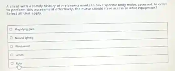 A client with a family history of melanoma wants to have specific body moles assessed. In order
to perform this assessment effectively, the nurse should have access to what equipment?
Select all that apply.
Magnifying glass
Natural lighting
Warm water
Gloves
Ruler