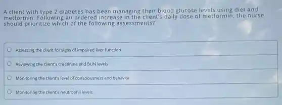 A client with type 2 diabetes has been managing their blood glucose levels using diet and
metformin. Following an ordered increase in the client's daily dose of metformin, the nurse
should prioritize which of the following assessments?
Assessing the client for signs of impaired liver function
Reviewing the client's creatinine and BUN levels
Monitoring the client's level of consciousness and behavior
Monitoring the client's neutrophil levels