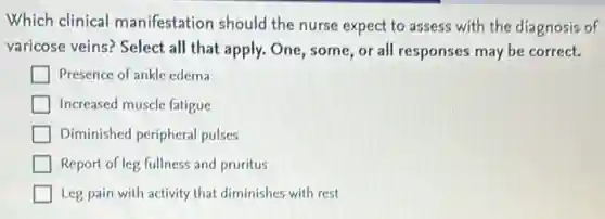 Which clinical manifestation should the nurse expect to assess with the diagnosis of
varicose veins? Select all that apply. One, some or all responses may be correct.
Presence of ankle edema
Increased muscle fatigue
Diminished peripheral pulses
Report of leg fullness and pruritus
Leg pain with activity that diminishes with rest